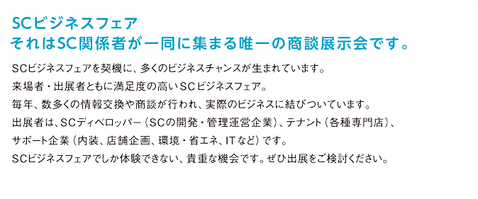 SCビジネスフェア。それはSC関係者が一堂に集まる唯一の商談展示会です。SCビジネスフェアを契機に、多くのビジネスチャンスが生まれています。来場者・出展者ともに満足感の高い同フェア。毎年数多くの情報交換や商談が行われ、実際のビジネスに結びついています。出展者は、SCディベロッパー（SCの開発・管理運営企業）、テナント（各種専門店）、関連企業（内装、店舗企画、環境・省エネ、ITなど）です。SCビジネスフェアでしか体験できない、貴重な機会です。ぜひご出展ください。