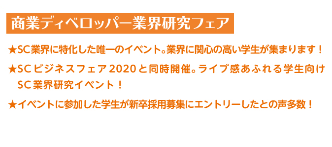 SC業界に特化した唯一のイベント。業界に関心の高い学生が集まります！SC ビジネスフェア2020 と同時開催。ライブ感あふれる学生向けSC業界研究イベント！イベントに参加した学生が新卒採用募集にエントリーしたとの声多数！