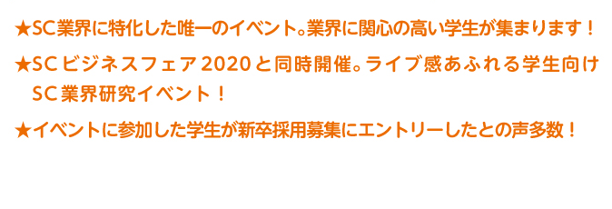SC業界に特化した唯一のイベント。業界に関心の高い学生が集まります!SC ビジネスフェア2020 と同時開催。ライブ感あふれる学生向けSC業界研究イベント!イベントに参加した学生が新卒採用募集にエントリーしたとの声多数!