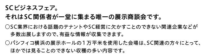 SCビジネスフェア。それはSC関係者が一堂に集まる唯一の展示商談会です。SC業界における話題のテナントやSC経営に欠かすことのできない関連企業などが多数出展しますので、有益な情報が収集できます。パシフィコ横浜の展示ホールの1万平米を使用した会場は、SC関連の方々にとって、ほかでは見ることのできない収穫の多い内容です。