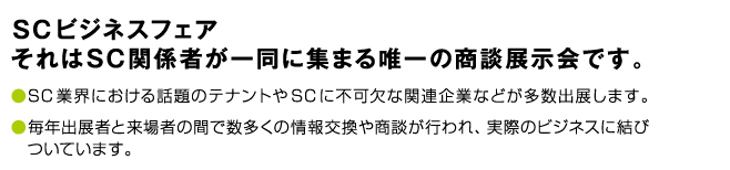 SCビジネスフェア。それはSC関係者が一堂に集まる唯一の商談展示会です。SC業界における話題のテナントやSCに不可欠な関連企業などが多数出展します。毎年出展者と来場者の間で数多くの情報交換や商談が行われ、実際のビジネスに結びついています。