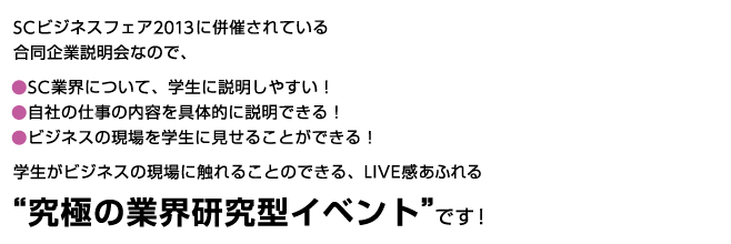 SCビジネスフェア2013に併催されている合同企業説明会なので、SC業界について、学生に説明しやすい！自社の仕事の内容を具体的に説明できる！ビジネスの現場を学生に見せることができる！学生がビジネスの現場に触れることのできる、LIVE感あふれる“究極の業界研究型イベント”です！