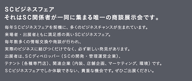 SCビジネスフェア。それはSC関係者が一堂に集まる唯一の商談展示会です。毎年SCビジネスフェアを契機に、多くのビジネスチャンスが生まれています。来場者・出展者ともに満足感の高いSCビジネスフェア。毎年数多くの情報交換や商談が行われ、実際のビジネスに結びつくだけでなく、必ず新しい発見があります。出展者は、SCディベロッパー（SCの開発・管理運営企業）、テナント（各種専門店）、関連企業（内装、店舗企画、マーケティング、環境）です。SCビジネスフェアでしか体験できない、貴重な機会です。ぜひご出展ください。