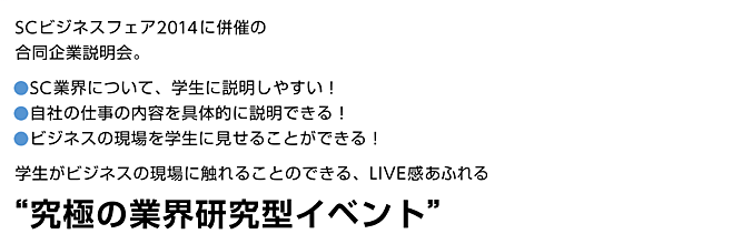 SCビジネスフェア2014に併催の合同企業説明会。SC業界について、学生に説明しやすい！自社の仕事の内容を具体的に説明できる！ビジネスの現場を学生に見せることができる！学生がビジネスの現場に触れることのできる、LIVE感あふれる“究極の業界研究型イベント”