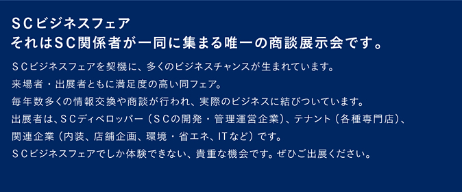 SCビジネスフェア。それはSC関係者が一堂に集まる唯一の商談展示会です。SCビジネスフェアを契機に、多くのビジネスチャンスが生まれています。来場者・出展者ともに満足感の高い同フェア。毎年数多くの情報交換や商談が行われ、実際のビジネスに結びついています。出展者は、SCディベロッパー（SCの開発・管理運営企業）、テナント（各種専門店）、関連企業（内装、店舗企画、環境・省エネ、ITなど）です。SCビジネスフェアでしか体験できない、貴重な機会です。ぜひご出展ください。