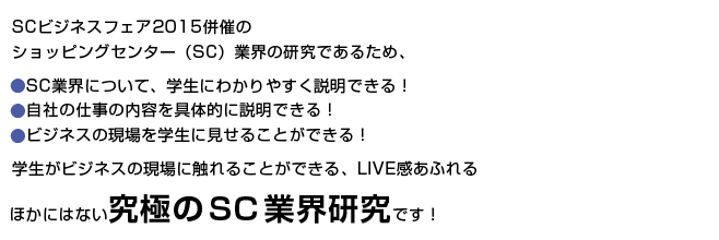 SCビジネスフェア2015併催のショッピングセンター（SC）業界の研究であるため、SC業界について、学生にわかりやすく説明できる！自社の仕事の内容を具体的に説明できる！ビジネスの現場を学生に見せることができる！学生がビジネスの現場に触れることができる、LIVE感あふれるほかにはない究極のSC業界研究です！