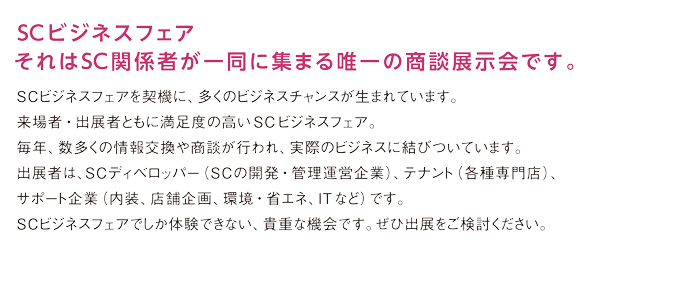 SCビジネスフェア。それはSC関係者が一堂に集まる唯一の商談展示会です。SCビジネスフェアを契機に、多くのビジネスチャンスが生まれています。来場者・出展者ともに満足感の高い同フェア。毎年数多くの情報交換や商談が行われ、実際のビジネスに結びついています。出展者は、SCディベロッパー（SCの開発・管理運営企業）、テナント（各種専門店）、関連企業（内装、店舗企画、環境・省エネ、ITなど）です。SCビジネスフェアでしか体験できない、貴重な機会です。ぜひご出展ください。