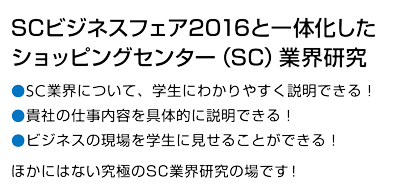 SCビジネスフェア2016と一体化したショッピングセンター（SC）業界研究。SC業界について、学生にわかりやすく説明できる！貴社の仕事の内容を具体的に説明できる！ビジネスの現場を学生に見せることができる！学生がビジネスの現場に触れることができる！ほかにはない究極のSC業界研究の場です！