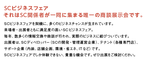 SCビジネスフェア。それはSC関係者が一堂に集まる唯一の商談展示会です。SCビジネスフェアを契機に、多くのビジネスチャンスが生まれています。来場者・出展者ともに満足感の高い同フェア。毎年数多くの情報交換や商談が行われ、実際のビジネスに結びついています。出展者は、SCディベロッパー（SCの開発・管理運営企業）、テナント（各種専門店）、関連企業（内装、店舗企画、環境・省エネ、ITなど）です。SCビジネスフェアでしか体験できない、貴重な機会です。ぜひご出展ください。