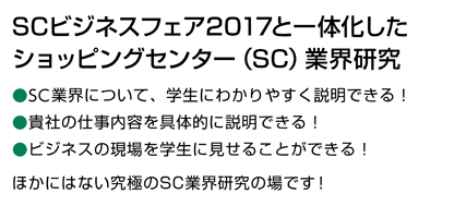 SCビジネスフェア2017と一体化したショッピングセンター（SC）業界研究。SC業界について、学生にわかりやすく説明できる！貴社の仕事の内容を具体的に説明できる！ビジネスの現場を学生に見せることができる！ほかにはない究極のSC業界研究の場です！