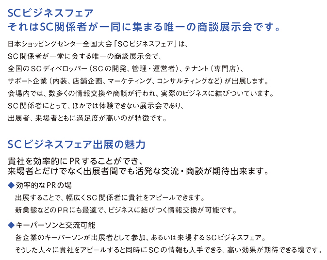 SCビジネスフェア。それはSC関係者が一堂に集まる唯一の商談展示会です。SCビジネスフェアを契機に、多くのビジネスチャンスが生まれています。来場者・出展者ともに満足感の高い同フェア。毎年数多くの情報交換や商談が行われ、実際のビジネスに結びついています。出展者は、SCディベロッパー（SCの開発・管理運営企業）、テナント（各種専門店）、関連企業（内装、店舗企画、環境・省エネ、ITなど）です。SCビジネスフェアでしか体験できない、貴重な機会です。ぜひご出展ください。